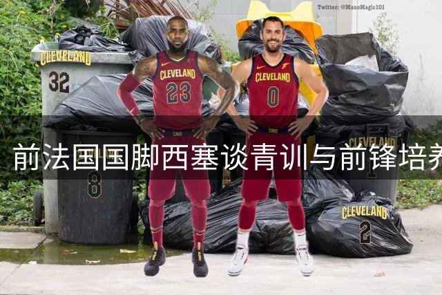 前法国国脚西塞谈青训与前锋培养：天赋与心态缺一不可