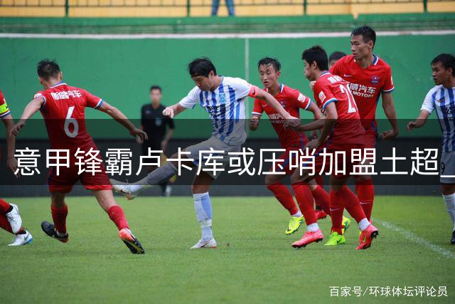 意甲锋霸卢卡库或压哨加盟土超 费内巴切与那不勒斯谈判进入最后阶段