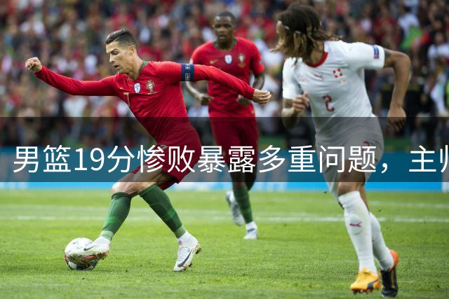 男篮19分惨败暴露多重问题，主帅球员直面不足