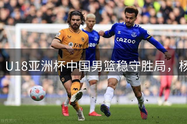 U18亚洲杯中国男篮稳守胜局，杨易轩关键6分锁定领先